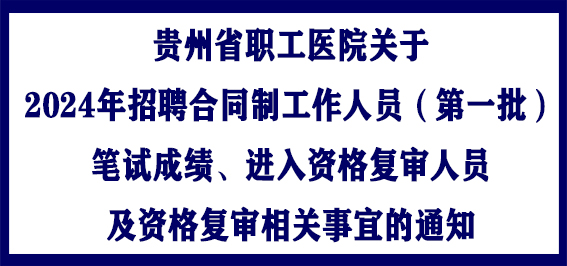 贵州省职工医院关于2024年招聘合同制工作人员（第一批）笔试成绩、进入资格复审人员及资格复审相关事宜的通知